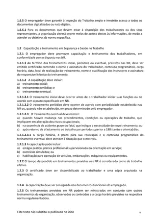 9
Este texto não substitui o publicado no DOU
1.6.5 O empregador deve garantir à Inspeção do Trabalho amplo e irrestrito acesso a todos os
documentos digitalizados ou nato digitais.
1.6.5.1 Para os documentos que devem estar à disposição dos trabalhadores ou dos seus
representantes, a organização deverá prover meios de acesso destes às informações, de modo a
atender os objetivos da norma específica.
1.7 Capacitação e treinamento em Segurança e Saúde no Trabalho
1.7.1 O empregador deve promover capacitação e treinamento dos trabalhadores, em
conformidade com o disposto nas NR.
1.7.1.1 Ao término dos treinamentos inicial, periódico ou eventual, previstos nas NR, deve ser
emitido certificado contendo o nome e assinatura do trabalhador, conteúdo programático, carga
horária, data, local de realização do treinamento, nome e qualificação dos instrutores e assinatura
do responsável técnico do treinamento.
1.7.1.2 A capacitação deve incluir:
a) treinamento inicial;
b) treinamento periódico; e
c) treinamento eventual.
1.7.1.2.1 O treinamento inicial deve ocorrer antes de o trabalhador iniciar suas funções ou de
acordo com o prazo especificado em NR.
1.7.1.2.2 O treinamento periódico deve ocorrer de acordo com periodicidade estabelecida nas
NR ou, quando não estabelecido, em prazo determinado pelo empregador.
1.7.1.2.3 O treinamento eventual deve ocorrer:
a) quando houver mudança nos procedimentos, condições ou operações de trabalho, que
impliquem em alteração dos riscos ocupacionais;
b) na ocorrência de acidente grave ou fatal, que indique a necessidade de novo treinamento; ou
c) após retorno de afastamento ao trabalho por período superior a 180 (cento e oitenta)dias.
1.7.1.2.3.1 A carga horária, o prazo para sua realização e o conteúdo programático do
treinamento eventual deve atender à situação que o motivou.
1.7.1.3 A capacitação pode incluir:
a) estágio prático, prática profissional supervisionada ou orientação em serviço;
b) exercícios simulados; ou
c) habilitação para operação de veículos, embarcações, máquinas ou equipamentos.
1.7.2 O tempo despendido em treinamentos previstos nas NR é considerado como de trabalho
efetivo.
1.7.3 O certificado deve ser disponibilizado ao trabalhador e uma cópia arquivada na
organização.
1.7.4 A capacitação deve ser consignada nos documentos funcionais do empregado.
1.7.5 Os treinamentos previstos em NR podem ser ministrados em conjunto com outros
treinamentos da organização, observados os conteúdos e a carga horária previstos na respectiva
norma regulamentadora.
 