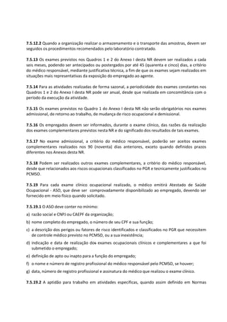 7.5.12.2 Quando a organização realizar o armazenamento e o transporte das amostras, devem ser
seguidos os procedimentos recomendados pelo laboratório contratado.
7.5.13 Os exames previstos nos Quadros 1 e 2 do Anexo I desta NR devem ser realizados a cada
seis meses, podendo ser antecipados ou postergados por até 45 (quarenta e cinco) dias, a critério
do médico responsável, mediante justificativa técnica, a fim de que os exames sejam realizados em
situações mais representativas da exposição do empregado ao agente.
7.5.14 Para as atividades realizadas de forma sazonal, a periodicidade dos exames constantes nos
Quadros 1 e 2 do Anexo I desta NR pode ser anual, desde que realizada em concomitância com o
período da execução da atividade.
7.5.15 Os exames previstos no Quadro 1 do Anexo I desta NR não serão obrigatórios nos exames
admissional, de retorno ao trabalho, de mudança de risco ocupacional e demissional.
7.5.16 Os empregados devem ser informados, durante o exame clínico, das razões da realização
dos exames complementares previstos nesta NR e do significado dos resultados de tais exames.
7.5.17 No exame admissional, a critério do médico responsável, poderão ser aceitos exames
complementares realizados nos 90 (noventa) dias anteriores, exceto quando definidos prazos
diferentes nos Anexos desta NR.
7.5.18 Podem ser realizados outros exames complementares, a critério do médico responsável,
desde que relacionados aos riscos ocupacionais classificados no PGR e tecnicamente justificados no
PCMSO.
7.5.19 Para cada exame clínico ocupacional realizado, o médico emitirá Atestado de Saúde
Ocupacional - ASO, que deve ser comprovadamente disponibilizado ao empregado, devendo ser
fornecido em meio físico quando solicitado.
7.5.19.1 O ASO deve conter no mínimo:
a) razão social e CNPJ ou CAEPF da organização;
b) nome completo do empregado, o número de seu CPF e sua função;
c) a descrição dos perigos ou fatores de risco identificados e classificados no PGR que necessitem
de controle médico previsto no PCMSO, ou a sua inexistência;
d) indicação e data de realização dos exames ocupacionais clínicos e complementares a que foi
submetido o empregado;
e) definição de apto ou inapto para a função do empregado;
f) o nome e número de registro profissional do médico responsável pelo PCMSO, se houver;
g) data, número de registro profissional e assinatura do médico que realizou o exame clínico.
7.5.19.2 A aptidão para trabalho em atividades específicas, quando assim definido em Normas
 