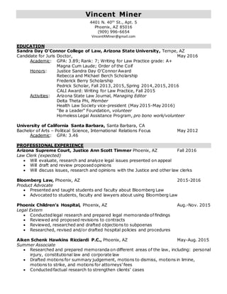 Vincent Miner
4401 N. 40th
St., Apt. 5
Phoenix, AZ 85016
(909) 996-6654
VincentRMiner@gmail.com
EDUCATION
Sandra Day O'Connor College of Law, Arizona State University, Tempe, AZ
Candidate for Juris Doctor, May 2016
Academic: GPA: 3.89; Rank: 7; Writing for Law Practice grade: A+
Magna Cum Laude; Order of the Coif
Honors: Justice Sandra Day O’Connor Award
Rebecca and Michael Berch Scholarship
Frederick Berry Scholarship
Pedrick Scholar, Fall 2013, 2015, Spring 2014, 2015, 2016
CALI Award: Writing for Law Practice, Fall 2015
Activities: Arizona State Law Journal, Managing Editor
Delta Theta Phi, Member
Health Law Society vice-president (May 2015-May 2016)
"Be a Leader" Foundation, volunteer
Homeless Legal Assistance Program, pro bono work/volunteer
University of California Santa Barbara, Santa Barbara, CA
Bachelor of Arts – Political Science, International Relations Focus May 2012
Academic: GPA: 3.46
PROFESSIONAL EXPERIENCE
Arizona Supreme Court, Justice Ann Scott Timmer Phoenix, AZ Fall 2016
Law Clerk (expected)
 Will evaluate, research and analyze legal issues presented on appeal
 Will draft and review proposed opinions
 Will discuss issues, research and opinions with the Justice and other law clerks
Bloomberg Law, Phoenix, AZ 2015-2016
Product Advocate
 Presented and taught students and faculty about Bloomberg Law
 Advocated to students, faculty and lawyers about using Bloomberg Law
Phoenix Children’s Hospital, Phoenix, AZ Aug.-Nov. 2015
Legal Extern
 Conducted legal research and prepared legal memoranda of findings
 Reviewed and proposed revisions to contracts
 Reviewed, researched and drafted objections to subpoenas
 Researched, revised and/or drafted hospital policies and procedures
Aiken Schenk Hawkins Ricciardi P.C., Phoenix, AZ May-Aug. 2015
Summer Associate
 Researched and prepared memoranda on different areas of the law, including: personal
injury, constitutional law and corporate law
 Drafted motions for summary judgement, motions to dismiss, motions in limine,
motions to strike, and motions for attorneys’ fees
 Conducted factual research to strengthen clients’ cases
 