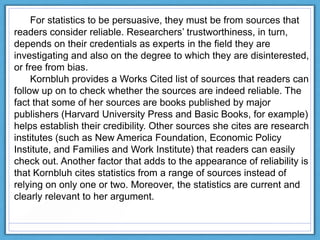 For statistics to be persuasive, they must be from sources that
readers consider reliable. Researchers‟ trustworthiness, in turn,
depends on their credentials as experts in the field they are
investigating and also on the degree to which they are disinterested,
or free from bias.
Kornbluh provides a Works Cited list of sources that readers can
follow up on to check whether the sources are indeed reliable. The
fact that some of her sources are books published by major
publishers (Harvard University Press and Basic Books, for example)
helps establish their credibility. Other sources she cites are research
institutes (such as New America Foundation, Economic Policy
Institute, and Families and Work Institute) that readers can easily
check out. Another factor that adds to the appearance of reliability is
that Kornbluh cites statistics from a range of sources instead of
relying on only one or two. Moreover, the statistics are current and
clearly relevant to her argument.
 