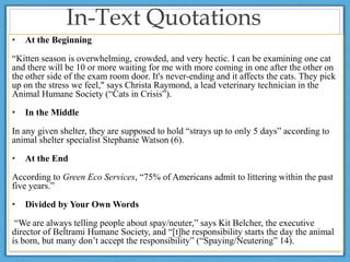 In-Text Quotations
• At the Beginning
“Kitten season is overwhelming, crowded, and very hectic. I can be examining one cat
and there will be 10 or more waiting for me with more coming in one after the other on
the other side of the exam room door. It's never-ending and it affects the cats. They pick
up on the stress we feel," says Christa Raymond, a lead veterinary technician in the
Animal Humane Society (“Cats in Crisis”).
• In the Middle
In any given shelter, they are supposed to hold “strays up to only 5 days” according to
animal shelter specialist Stephanie Watson (6).
• At the End
According to Green Eco Services, “75% of Americans admit to littering within the past
five years.”
• Divided by Your Own Words
“We are always telling people about spay/neuter,” says Kit Belcher, the executive
director of Beltrami Humane Society, and “[t]he responsibility starts the day the animal
is born, but many don’t accept the responsibility” (“Spaying/Neutering” 14).
 