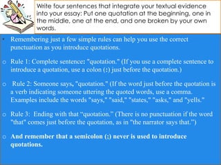 Write four sentences that integrate your textual evidence
into your essay: Put one quotation at the beginning, one in
the middle, one at the end, and one broken by your own
words.
• Remembering just a few simple rules can help you use the correct
punctuation as you introduce quotations.
o Rule 1: Complete sentence: "quotation." (If you use a complete sentence to
introduce a quotation, use a colon (:) just before the quotation.)
o Rule 2: Someone says, "quotation." (If the word just before the quotation is
a verb indicating someone uttering the quoted words, use a comma.
Examples include the words "says," "said," "states," "asks," and "yells."
o Rule 3: Ending with that “quotation.” (There is no punctuation if the word
"that" comes just before the quotation, as in "the narrator says that.”)
o And remember that a semicolon (;) never is used to introduce
quotations.
 
