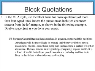 Block Quotations
• In the MLA style, use the block form for prose quotations of more
than four typed lines. Indent the quotation an inch (ten character
spaces) from the left margin, as shown in the following example.
Double space, just as you do in your paper.
US Surgeon General Regina Benjamin has, in essence, supported this position:
Americans will be more likely to change their behavior if they have a
meaningful reward--something more than just reaching a certain weight or
dress size. The real reward is invigorating, energizing, joyous health. It is
a level of health that allows people to embrace each day and live their
lives to the fullest without disease or disability.
 