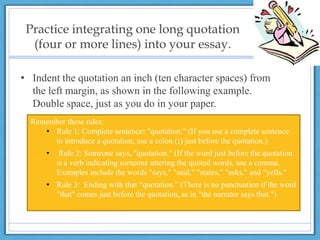 Practice integrating one long quotation
(four or more lines) into your essay.
• Indent the quotation an inch (ten character spaces) from
the left margin, as shown in the following example.
Double space, just as you do in your paper.
Remember these rules:
• Rule 1: Complete sentence: "quotation." (If you use a complete sentence
to introduce a quotation, use a colon (:) just before the quotation.)
• Rule 2: Someone says, "quotation." (If the word just before the quotation
is a verb indicating someone uttering the quoted words, use a comma.
Examples include the words "says," "said," "states," "asks," and "yells."
• Rule 3: Ending with that “quotation.” (There is no punctuation if the word
"that" comes just before the quotation, as in "the narrator says that.")
 