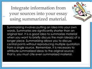 Integrate information from
your sources into your essay
using summarized material.
• Summarizing involves putting an idea into your own
words. Summaries are significantly shorter than an
original text. It is a good idea to summarize material
when you want to briefly discuss the main idea(s) of a
longer piece. Summarizing allows you to discuss
central points without reproducing multiple quotation
from a single source. Remember, it is necessary to
attribute summarized ideas to the original source;
that is, you must cite even summarized material.
 