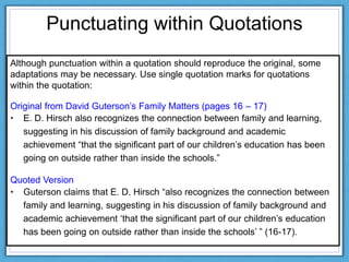 Punctuating within Quotations
Although punctuation within a quotation should reproduce the original, some
adaptations may be necessary. Use single quotation marks for quotations
within the quotation:
Original from David Guterson‟s Family Matters (pages 16 – 17)
• E. D. Hirsch also recognizes the connection between family and learning,
suggesting in his discussion of family background and academic
achievement “that the significant part of our children‟s education has been
going on outside rather than inside the schools.”
Quoted Version
• Guterson claims that E. D. Hirsch “also recognizes the connection between
family and learning, suggesting in his discussion of family background and
academic achievement „that the significant part of our children‟s education
has been going on outside rather than inside the schools‟ ” (16-17).
 