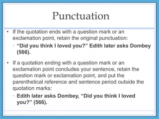 Punctuation
• If the quotation ends with a question mark or an
exclamation point, retain the original punctuation:
• “Did you think I loved you?” Edith later asks Dombey
(566).
• If a quotation ending with a question mark or an
exclamation point concludes your sentence, retain the
question mark or exclamation point, and put the
parenthetical reference and sentence period outside the
quotation marks:
• Edith later asks Dombey, “Did you think I loved
you?” (566).
 