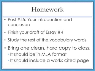 Homework
• Post #45: Your introduction and
conclusion
• Finish your draft of Essay #4
• Study the rest of the vocabulary words
• Bring one clean, hard copy to class.
• It should be in MLA format
• It should include a works cited page
 