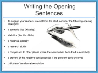 Writing the Opening
Sentences
• To engage your readers‟ interest from the start, consider the following opening
strategies:
• a scenario (like O‟Malley)
• statistics (like Kornbluh)
• a historical analogy
• a research study
• a comparison to other places where the solution has been tried successfully
• a preview of the negative consequences if the problem goes unsolved
• criticism of an alternative solution
 