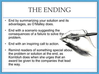THE ENDING
• End by summarizing your solution and its
advantages, as O‟Malley does.
• End with a scenario suggesting the
consequences of a failure to solve the
problem.
• End with an inspiring call to action.
• Remind readers of something special about
the problem or solution at the end, as
Kornbluh does when she urges that an
award be given to the companies that lead
the way.
 