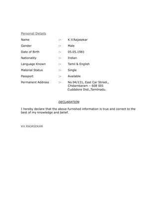 Personal Details
Name :- K.V.Rajasekar
Gender :- Male
Date of Birth :- 05.05.1981
Nationality :- Indian
Language Known :- Tamil & English
Material Status :- Single
Passport :- Available
Permanent Address :- No.94/131, East Car Street.,
Chidambaram – 608 001
Cuddalore Dist.,Tamilnadu.
DECLARATION
I hereby declare that the above furnished information is true and correct to the
best of my knowledge and belief.
KV.RAJASEKAR
 
