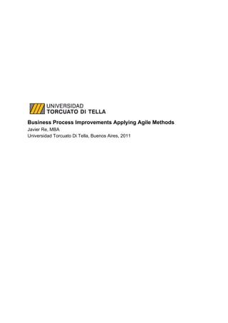  
 
 
 
 
 
 
 
 
 
 
 
Business Process Improvements Applying Agile Methods 
Javier Re, MBA 
Universidad Torcuato Di Tella, Buenos Aires, 2011 
 
 
   
 
 