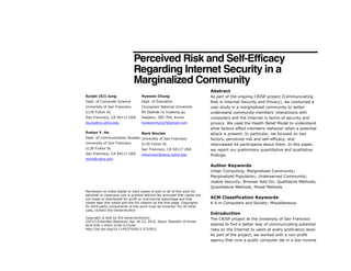 Perceived Risk and Self-Efficacy
Regarding Internet Security in a
Marginalized Community
Abstract
As part of the ongoing CRISP project (Communicating
Risk in Internet Security and Privacy), we conducted a
user study in a marginalized community to better
understand community members’ interactions with
computers and the Internet in terms of security and
privacy. We used the Health Belief Model to understand
what factors affect members’ behavior when a potential
attack is present. In particular, we focused on two
factors, perceived risk and self-efficacy, and
interviewed 44 participants about them. In this paper,
we report our preliminary quantitative and qualitative
findings.
Author Keywords
Urban Computing; Marginalized Community;
Marginalized Population; Underserved Community;
Usable Security; Browser Add-On; Qualitative Methods;
Quantitative Methods; Mixed Methods
ACM Classification Keywords
K.4.m Computers and Society: Miscellaneous
Introduction
The CRISP project at the University of San Francisco
aspires to find a better way of communicating potential
risks on the Internet to users at every proficiency level.
As part of the project, we worked with a non-profit
agency that runs a public computer lab in a low-income
Permission to make digital or hard copies of part or all of this work for
personal or classroom use is granted without fee provided that copies are
not made or distributed for profit or commercial advantage and that
copies bear this notice and the full citation on the first page. Copyrights
for third-party components of this work must be honored. For all other
uses, contact the Owner/Author.
Copyright is held by the owner/author(s).
CHI'15 Extended Abstracts, Apr 18-23, 2015, Seoul, Republic of Korea
ACM 978-1-4503-3146-3/15/04.
http://dx.doi.org/10.1145/2702613.2732912
Eunjin (EJ) Jung
Dept. of Computer Science
University of San Francisco
2130 Fulton St.
San Francisco, CA 94117 USA
ejung@cs.usfca.edu
Evelyn Y. Ho
Dept. of Communication Studies
University of San Francisco
2130 Fulton St.
San Francisco, CA 94117 USA
eyho@usfca.edu
Hyewon Chung
Dept. of Education
Chungnam National University
99 Daehak-ro Yuseong-gu
Daejeon, 305-764, Korea
hyewonchung7@gmail.com
Mark Sinclair
University of San Francisco
2130 Fulton St.
San Francisco, CA 94117 USA
mksinclair@dons.usfca.edu
 