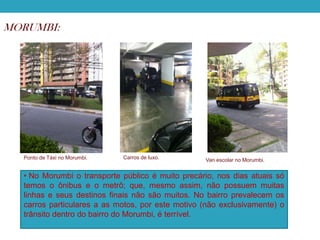 MORUMBI:

Ponto de Táxi no Morumbi.

Carros de luxo.

Van escolar no Morumbi.

• No Morumbi o transporte público é muito precário, nos dias atuais só
temos o ônibus e o metrô; que, mesmo assim, não possuem muitas
linhas e seus destinos finais não são muitos. No bairro prevalecem os
carros particulares a as motos, por este motivo (não exclusivamente) o
trânsito dentro do bairro do Morumbi, é terrível.

 