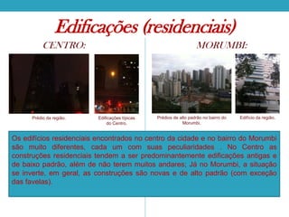Edificações (residenciais)
CENTRO:

Prédio da região.

MORUMBI:

Edificações típicas
do Centro.

Prédios de alto padrão no bairro do
Morumbi.

Edifício da região.

Os edifícios residenciais encontrados no centro da cidade e no bairro do Morumbi
são muito diferentes, cada um com suas peculiaridades . No Centro as
construções residenciais tendem a ser predominantemente edificações antigas e
de baixo padrão, além de não terem muitos andares; Já no Morumbi, a situação
se inverte, em geral, as construções são novas e de alto padrão (com exceção
das favelas).

 
