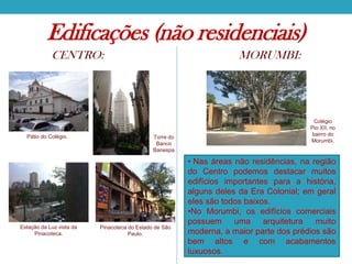 Edificações (não residenciais)
CENTRO:

Pátio do Colégio.

Estação da Luz vista da
Pinacoteca.

MORUMBI:

Torre do
Banco
Banespa

Pinacoteca do Estado de São
Paulo.

Colégio
Pio XII, no
bairro do
Morumbi.

• Nas áreas não residências, na região
do Centro podemos destacar muitos
edifícios importantes para a história,
alguns deles da Era Colonial; em geral
eles são todos baixos.
•No Morumbi, os edifícios comerciais
possuem
uma
arquitetura
muito
moderna, a maior parte dos prédios são
bem altos e com acabamentos
luxuosos.

 