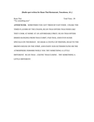 [Radio spot written for Ruan Thai Restaurant, Tuscaloosa, AL.]
Ruan Thai Total Time: :30
“Try something new”
ANNOUNCER: SOMETIMES YOU GET TIRED OF FAST FOOD. UNLIKE THE
TIMID FLAVORS OF THE CHAINS, RUAN THAI OFFERS THAI FOOD LIKE
THEY COOK AT HOME AT AN AFFORDABLE PRICE. RUAN THAI OFFERS
DISHES RANGING FROM THAI CURRY, PAD THAI, AND EVEN SUSHI
SPECIALS ON THURSDAY. SO GRAB A COUPLE OF FRIENDS, HEAD TO THE
BROWN HOUSE ON THE STRIP, AND ENJOY OUR OUTDOOR PATIO OR THE
ATMOSPHERE INDOORS WHILE YOU TRY SOMETHING A LITTLE
DIFFERENT. RUAN THAI -- EXOTIC THAI CUISINE – TRY SOMETHING A
LITTLE DIFFERENT.
 