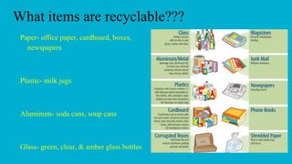 What items are recyclable???
Paper- office paper, cardboard, boxes,
newspapers
Plastic- milk jugs
Aluminum- soda cans, sou...