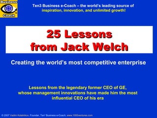 Creating the world’s most competitive enterprise
© 2007 Vadim Kotelnikov, Founder, Ten3
Business e-Coach, www.1000ventures.com
25 Lessons25 Lessons
from Jack Welchfrom Jack Welch
Lessons from the legendary former CEO of GE,
whose management innovations have made him the most
influential CEO of his era
Ten3 Business e-Coach – the world’s leading source of
inspiration, innovation, and unlimited growth!
25 LESSONS FROM JACK WELCH
 