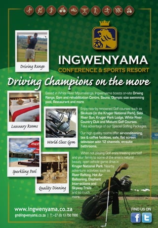 www.ingwenyama.co.za
gm@ingwenyama.co.za | T:+27 (0) 13 750 7000
Based in White River Mpumalanga, Ingwenyama boasts on-site Driving
Range, Gym and rehabilitation Centre, Sauna, Olympic size swimming
pool, Restaurant and more.
Enjoy nearby renowned Golf courses such as
Skukuza (in the Kruger National Park), Sabi
River Sun, Kruger Park Lodge, White River
Country Club and Matumi Golf Courses.
Take advantage of our Special Golfing Packages.
Our high quality rooms offer air-conditioning,
tea & coffee facilities, safe, flat screen
television with 12 channels, en-suite
bathrooms.
When not playing Golf enjoy treating yourself
and your family to some of the area’s natural
beauty, open vehicle game drive in
Kruger National Park. Nearby
adventure activities such as
River Rafting, Hot Air
Ballooning, Elephant
Inter-actions and
Skyway Trails
and so much
more.
 