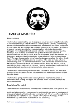 TRASFORMATORIO
Project summary:
Trasformatorio is about settling and developing an annual laboratory for performative arts
in a remote community in Sicily: Montelbano Elicona (province Messina). This laboratory
focuses on development of innovative site-speciﬁc performances and theatre installations,
in close connection with the landscape, history and traditions of the people of Montalbano.
A group of international artists, from various disciplines is invited and selected to
participate in workshops and initiate projects within the community and its surrounding
landscape. Main challenge to the artists is to go ‘back’ to the basic questions of
performative arts in this speciﬁc place: ‘what can we be aware of here and transform into a
vital work; a work that shares/communicates a pure reﬂection on what is present for us
here?’ The topic of sustainability, both of natural landscape and cultural life, follows directly
and organically on these basic questions. Awareness of the place and local culture is
artistic starting point. The ‘transformations’ that we seek, are meant to enrich the cultural
exchange of both the local people and the visiting artists. Artistically ‘reading‘ a place
means in our project: taking care of the place. Therefore we explicitly connect research of
sustainability in site-speciﬁc performative arts to the artistic research.
Trasformatorio is conceived by the consort of the University of Messina and the cultural
administration of Montelbano Elicona in collaboration with dramaturg and artistic director
Federico Bonelli.
Trasformatorio springs from the local necessity to create via artistic movement an
enhanced cultural sharing, in a region, that is remote, but full of natural, historical and
traditional resources.
Description of the project
The ﬁrst edition of Trasformatorio, numbered ‘zero’, has taken place, from April 1-14, 2013.
Artists and art students from various countries participated to one week of workshops and
one week of laboratory. Participants were coming from Italy (14; of whom 7 were Sicilians,
3 residents of The Netherlands and 1 resident of the UK), from Austria (4), from the
Netherlands (4), Great Britain (1), Bulgaria (1) and Slovenia (2).
Trasformatorio - www.trasformatorio.net - (c) 2013 - fbonelli@trasformatorio.net 1
 