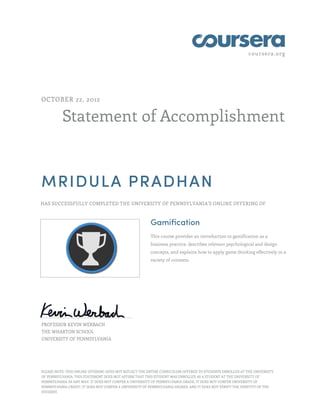 coursera.org
Statement of Accomplishment
OCTOBER 22, 2012
MRIDULA PRADHAN
HAS SUCCESSFULLY COMPLETED THE UNIVERSITY OF PENNSYLVANIA'S ONLINE OFFERING OF
Gamification
This course provides an introduction to gamification as a
business practice, describes relevant psychological and design
concepts, and explains how to apply game thinking effectively in a
variety of contexts.
PROFESSOR KEVIN WERBACH
THE WHARTON SCHOOL
UNIVERSITY OF PENNSYLVANIA
PLEASE NOTE: THIS ONLINE OFFERING DOES NOT REFLECT THE ENTIRE CURRICULUM OFFERED TO STUDENTS ENROLLED AT THE UNIVERSITY
OF PENNSYLVANIA. THIS STATEMENT DOES NOT AFFIRM THAT THIS STUDENT WAS ENROLLED AS A STUDENT AT THE UNIVERSITY OF
PENNSYLVANIA IN ANY WAY. IT DOES NOT CONFER A UNIVERSITY OF PENNSYLVANIA GRADE; IT DOES NOT CONFER UNIVERSITY OF
PENNSYLVANIA CREDIT; IT DOES NOT CONFER A UNIVERSITY OF PENNSYLVANIA DEGREE; AND IT DOES NOT VERIFY THE IDENTITY OF THE
STUDENT.
 