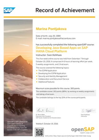 Record of Achievement
openSAP is SAP's platform for
open online courses. It
supports you in acquiring
knowledge on key topics for
success in the SAP ecosystem.
Maximum score possible for this course: 300 points.
Dr. Bernd Welz
Executive Vice President
SAP Scale, Enablement & Transformation
Sven Kohlhaas
Instructor
has successfully completed the following openSAP course:
Developing Java-Based Apps on SAP
HANA Cloud Platform
Instructor: Sven Kohlhaas
This ﬁve-week online course was held from Setember 7 through
October 20, 2016. It comprised 4-6 hours of learning eﬀort per week,
5 weekly assignments, and 1 ﬁnal exam.
The course covered the following topics:
The ESPM Application
Developing the ESPM Application
Security and Identity Management
Collaboration and Document Service
Additional Features
Marina Pontjakova
Date of birth: July 20, 1989
E-mail: marina.pontjakova@accenture.com
The candidate scored 263 points (88%) by working on weekly assignments
and taking a final exam.
The candidate belongs to the top 20% of the course participants.
Walldorf, October 19, 2016
Verify online: https://open.sap.com/verify/xogon-loteb-foheh-tidak-muvog
 