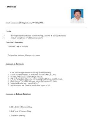 KANNAN.P
Email: kannansurya2010@gmail.com :99424 23995
_______________________________________________________________________________________________
Profile
• Having more than 18 years Manufacturing Accounts & Indirect Taxation
• Timely completion of all Statutory reports
Experience Summary
From Dec 1996 to still date
Designation: Assistant Manager -Accounts
Exposure in Accounts :
1. Cost review department wise during Monthly meeting
2. SAP Co-ordination FI-Cin with other Module ( MM,SD,PP,)
3. Monthly MIS details send to High officials.
4. P & L Preparation data’s and entries completed before monthly Audit.
5. Bank/Excise/Vat/GRIR/Advance reconciliation monthly basis.
6. Interplant Excise entry passed in SAP
7. Any abnormal and financial implication report to UH.
Exposure in Indirect Taxation:
1. ER1, ER4, ER6 return filing
2. Half year ST3 return filing
3. Annexure 19 filing
 