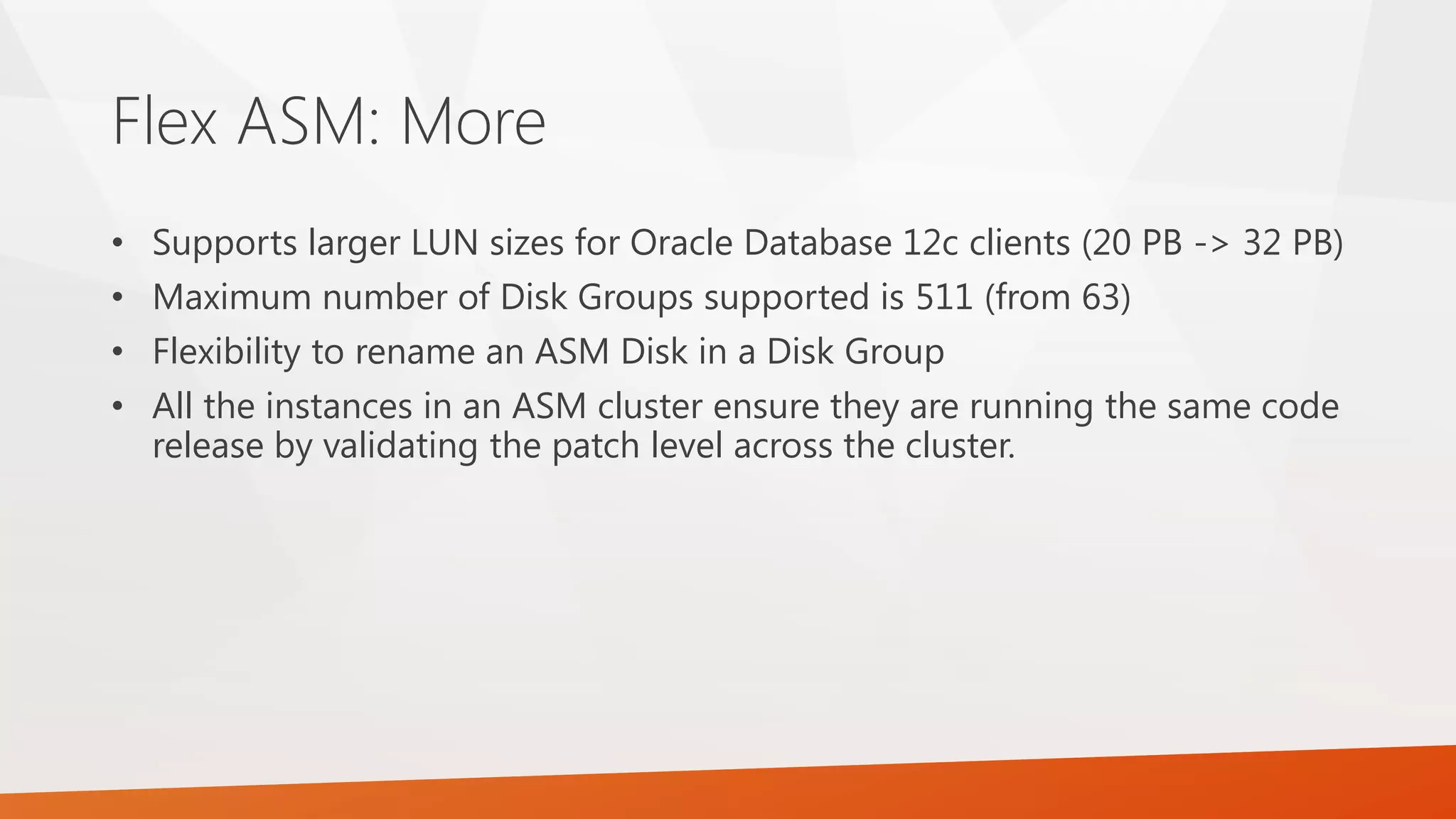 Flex ASM: More • Supports larger LUN sizes for Oracle Database 12c clients (20 PB -> 32 PB) • Maximum number of Disk Groups supported is 511 (from 63) • Flexibility to rename an ASM Disk in a Disk Group • All the instances in an ASM cluster ensure they are running the same code release by validating the patch level across the cluster. 