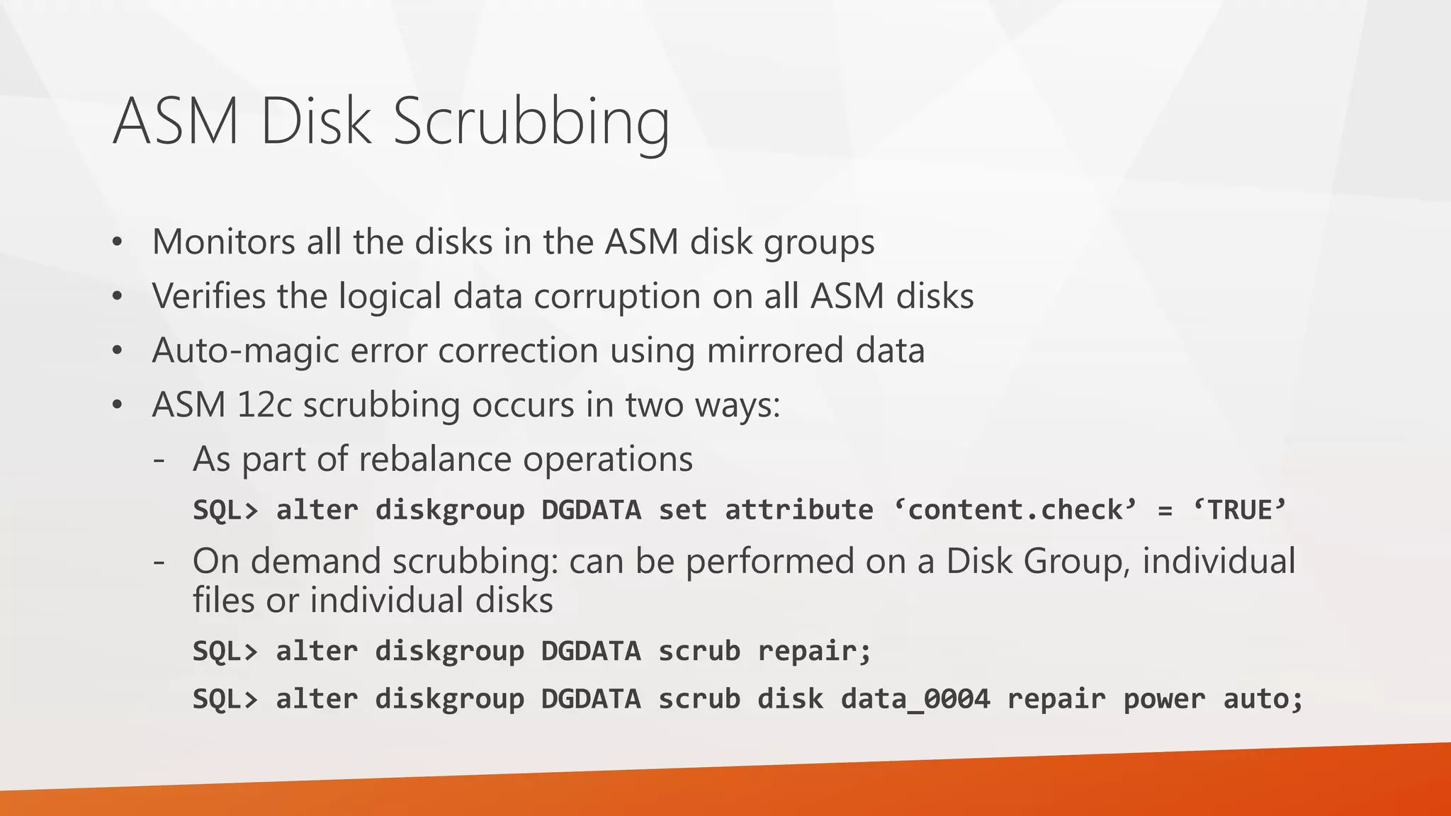 ASM Disk Scrubbing • Monitors all the disks in the ASM disk groups • Verifies the logical data corruption on all ASM disks • Auto-magic error correction using mirrored data • ASM 12c scrubbing occurs in two ways: - As part of rebalance operations SQL> alter diskgroup DGDATA set attribute ‘content.check’ = ‘TRUE’ - On demand scrubbing: can be performed on a Disk Group, individual files or individual disks SQL> alter diskgroup DGDATA scrub repair; SQL> alter diskgroup DGDATA scrub disk data_0004 repair power auto; 