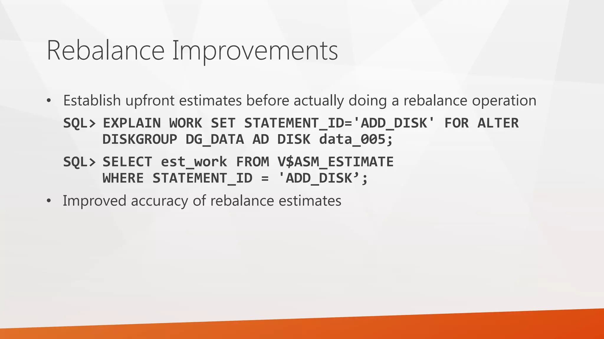 Rebalance Improvements • Establish upfront estimates before actually doing a rebalance operation SQL> EXPLAIN WORK SET STATEMENT_ID='ADD_DISK' FOR ALTER DISKGROUP DG_DATA AD DISK data_005; SQL> SELECT est_work FROM V$ASM_ESTIMATE WHERE STATEMENT_ID = 'ADD_DISK’; • Improved accuracy of rebalance estimates 