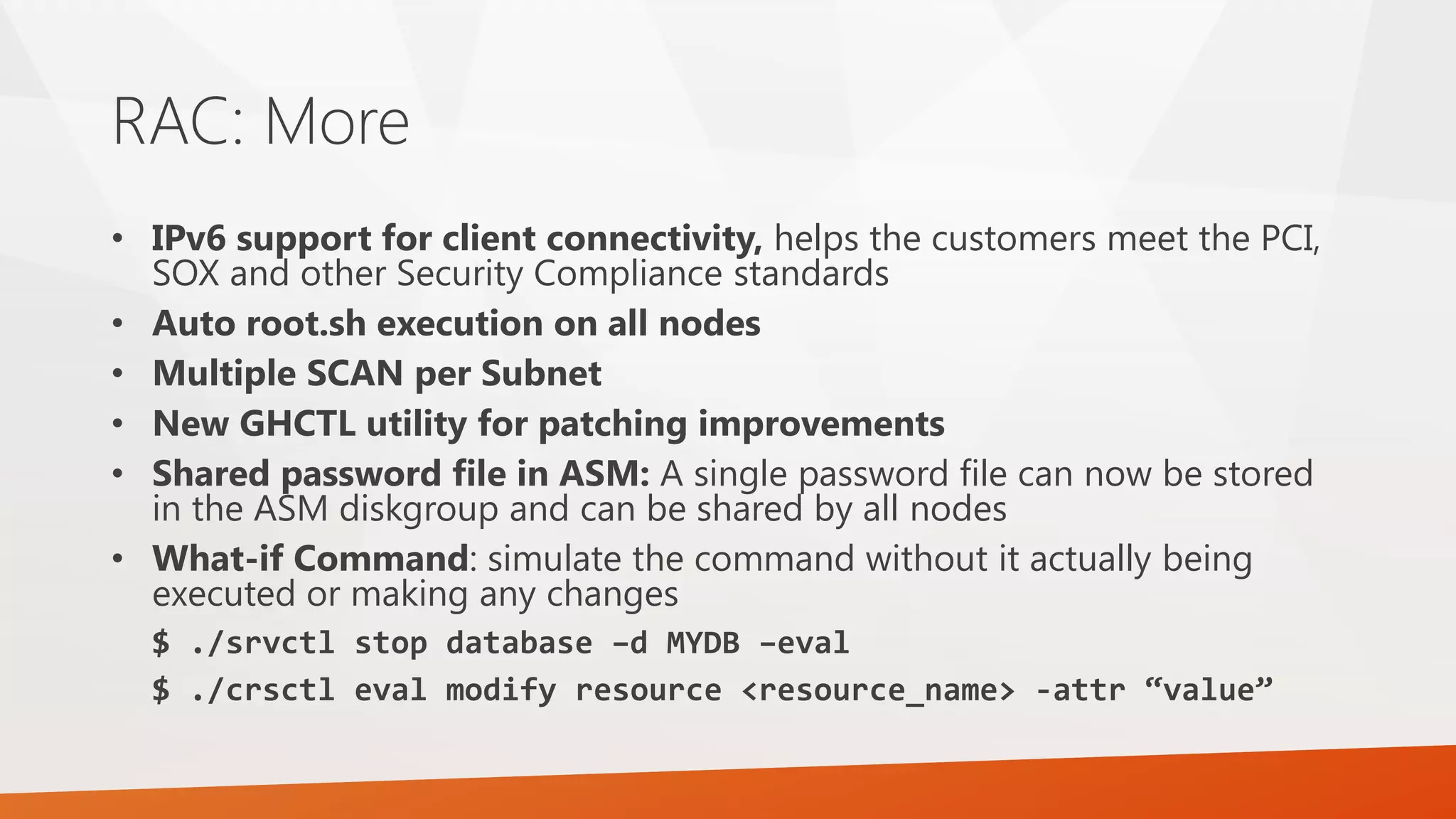 RAC: More • IPv6 support for client connectivity, helps the customers meet the PCI, SOX and other Security Compliance standards • Auto root.sh execution on all nodes • Multiple SCAN per Subnet • New GHCTL utility for patching improvements • Shared password file in ASM: A single password file can now be stored in the ASM diskgroup and can be shared by all nodes • What-if Command: simulate the command without it actually being executed or making any changes $ ./srvctl stop database –d MYDB –eval $ ./crsctl eval modify resource <resource_name> -attr “value” 