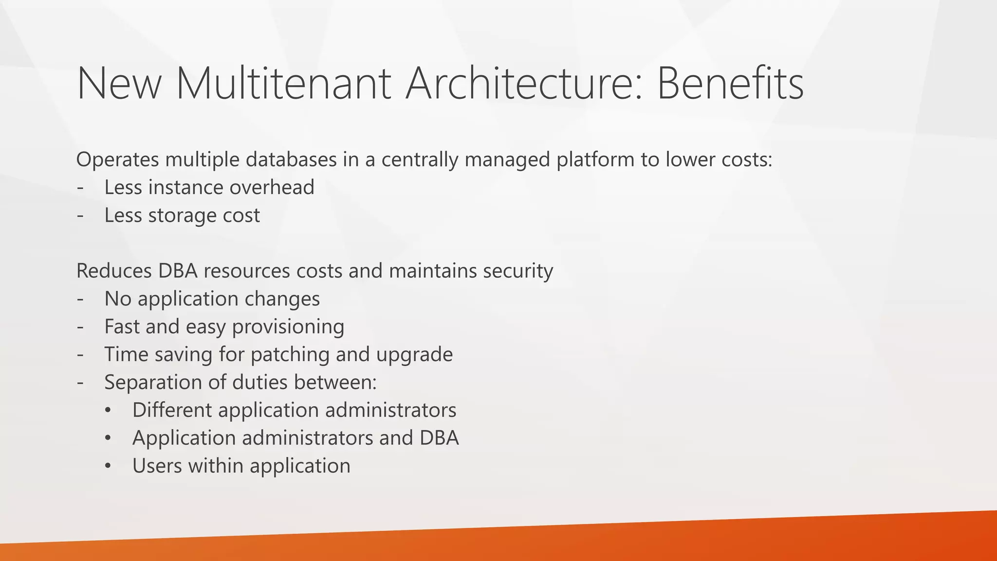 New Multitenant Architecture: Benefits Operates multiple databases in a centrally managed platform to lower costs: - Less instance overhead - Less storage cost Reduces DBA resources costs and maintains security - No application changes - Fast and easy provisioning - Time saving for patching and upgrade - Separation of duties between: • Different application administrators • Application administrators and DBA • Users within application 