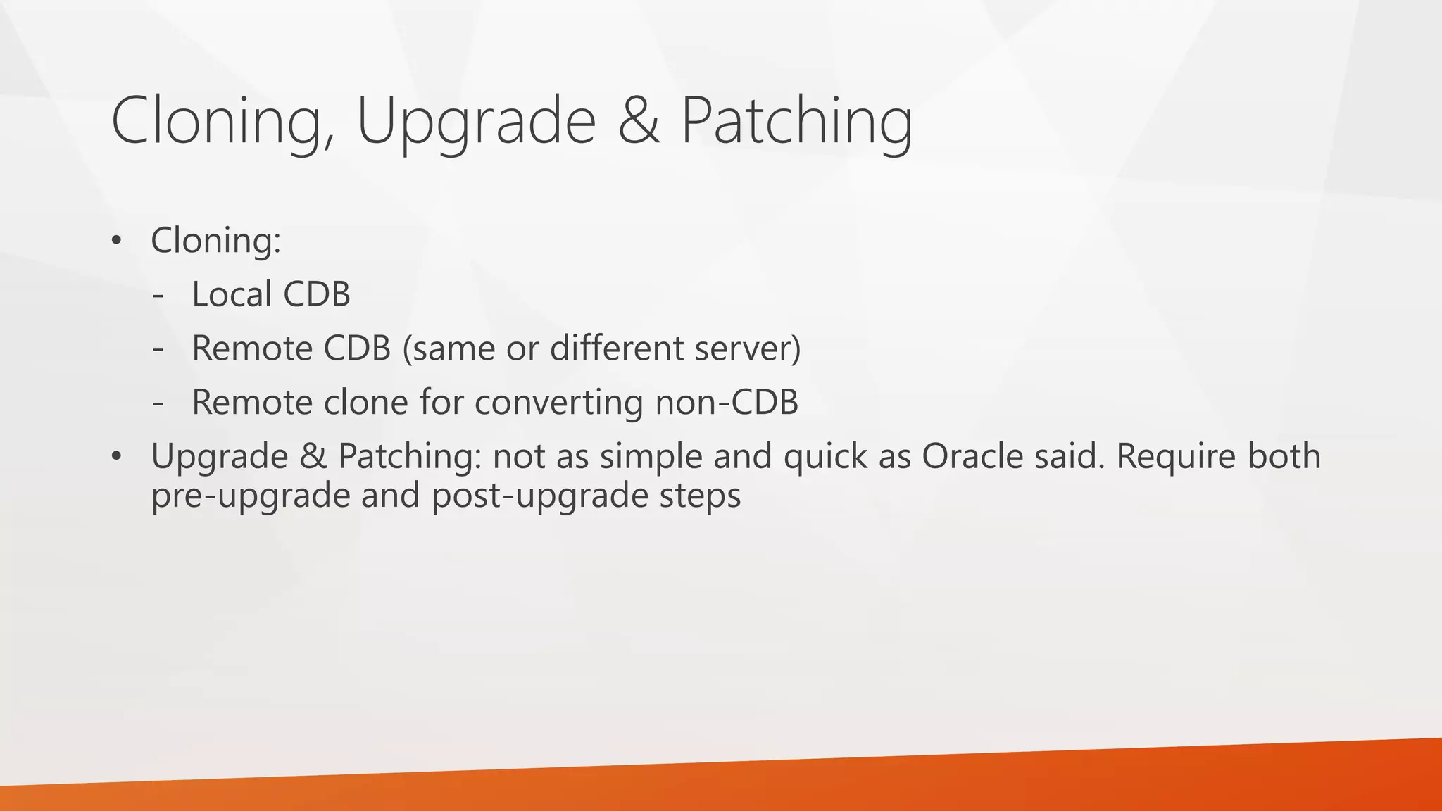 Cloning, Upgrade & Patching • Cloning: - Local CDB - Remote CDB (same or different server) - Remote clone for converting non-CDB • Upgrade & Patching: not as simple and quick as Oracle said. Require both pre-upgrade and post-upgrade steps 