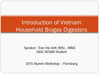 Introduction of Vietnam
Household Biogas Digesters
Speaker: Tran Hai Anh (MSc., MBA)
2002 SESAM Student
2015 Alumni Workshop – Flensburg
 