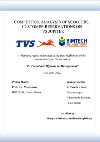 11
COMPETITOR ANALYSIS OF SCOOTERS,
CUSTOMER RESERVATIONS ON
TVS JUPITER
A Training report submitted in the part fulfillment of the
requirements for the award of
“Post Graduate Diploma in Management”
Year 2014-2016
Project Mentor Industry mentor
Prof. R.J. Masilamani J. Naresh Kumar
BIMTECH, Greater Noida Sales manager,
Vijayawada Territory,
TVS motors
An effort by –
Bhargava SaiKumar Sudikonda-14DM059
 