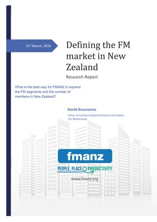 0
Astrid Bruursema January 2016
21st
March, 2016 Defining the FM
market in New
Zealand
Research Report
Astrid Bruursema
What is the best way for FMANZ to expand
the FM segments and the number of
members in New Zealand?
Hanze University of Applied Sciences Groningen,
The Netherlands
 