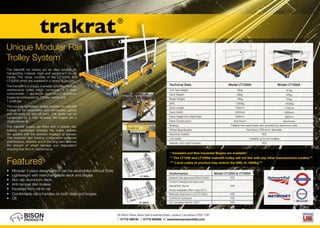 Features
• Modular 3 piece design which can be assembled without tools.
• Lightweight with interchangeable deck and bogies
• Non slip aluminium deck
• Anti-tamper disc brakes
• Insulated from rail to rail
• Comfortable carry handles on both deck and bogies. 	
• CE
The trakrat® rail trolleys are an ideal solution for
transporting material, tools and equipment on rail
tracks. The range consists of the LT1250A and
LT1500A which are available in a variety of gauges.
	
The trakrat® is a unique, manually operated modular
maintenance trolley which comprises of 3 main
components, 1 aluminium deck and 2 aluminium
bogies accompanied by 1 brake handle and
1 push bar.
The modular lightweight design enables the trakrat®
trolleys to be assembled and dismantled quickly
and efficiently on and off track. The decks can be
transported by 2 men whereas the bogies are a
single person lift.
The trakrat® bogies are fitted with a failsafe disc
braking mechanism whereby the brake callipers
are applied until the operator engages to release.
This enclosed disc braking configuration improves
performance, reliability and in the long term reduces
the amount of wheel damage and degradation
ensuring less time in maintenance.
Unique Modular Rail
Trolley System
* Insulated and Non Insulated Bogies are available*
** The LT1250 and LT1500A trakrat® trolley will not link with any other manufactures models.**
*** Local codes of practice may restrict the SWL to 1000kg***
trakrat®
86 Bison Place, Moss Side Industrial Estate, Leyland, Lancashire PR26 7QR
T. 01772 456191 F. 01772 622464 W. www.bisonproductsltd.com
O/A Tare Weight
Deck Weight
Bogie Weight
SWL
Deck Length
Deck Width
Deck Height from Rail Head
Deck Construction
Braking
Wheel Specification
Electrical Visibility
Link ability
Visibility LED Light Pockets
Technical Data Model LT1250A Model LT1500A
76kg
36kg
19kg
1250kg
750mm
1800mm
330mm
Aluminium
97kg
49kg
24kg
1500kg
1150mm
1800mm
330mm
Aluminium
Failsafe twin steel brake disc actuated by steel push rods
Aluminium 200mm in diameter
YES
Linkable up to two trolleys
YES
Conformance
Network Rail Approved (PA05/03291)
London Underground Approved
(Plant8780_Rev.4)
Route Availability (Plant Type 0311)
Metronet Approved (LU/CTC/1652)
COP0018 Compliant
CE Compliant BS EN 13977
Model LT1250A & LT1500A
YES
YES
YES
YES
YES
 