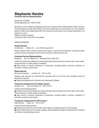 Stephanie Harsha
Customer Service Representative
Silverthorne, CO 80497
sharsha1@outlook.com - 805-815-7456
My desire is to find a stable yet challenging position as a Customer Service Representative where I can learn
new technologies and skills while utilizing my previous experiences to improve beyond my current abilities.I
expect to build a strong relationships within the company and with clients; and to exceed expectations in all
aspects of my work.
Willing to relocate: Anywhere
Authorized to work in the US for any employer
WORK EXPERIENCE
Project Advisor
HomeAdvisor - Golden, CO - June 2016 to August 2016
Placing outbound calls to existing customers who placed a request with HomeAdvisor. Providing excellent
customer service and upsales to ensure that the customers needs have been met.
Customer Service Representative
Shopatron - San Luis Obispo, CA - November 2014 to May 2016
Confer with customers by telephone to provide information about products and services, take or enter orders,
cancel accounts or to obtain details of complaints.
● Keep records of customer interactions or transactions, recording details of inquiries, complaints, or
comments, as well as actions taken.
Reservationist
Moonstone Properties - Cambria, CA - 2014 to 2014
Speaking with customers and planning their upcoming visits to one of the many properties owned by
Moonstone Properties.
● Quickly and efficiently enter information into hotel specific software.
Temporary employment for Holiday season
Shopatron, Inc. - San Luis Obispo, CA - 2013 to 2014
Customer Service Representative
● Confer with customers by telephone to provide information about products and services, take or enter orders,
cancel accounts or to obtain details of complaints.
● Keep records of customer interactions or transactions, recording details of inquiries, complaints, or
comments, as well as actions taken.
Temporary employment for 2013 season
Kelly Services - Fowler, CA - 2013 to 2013
Customer Service Representative
● Prepare documents such as work orders, bills of lading, and shipping orders to route materials.
● Record shipment data such as weight, changes, space availability, damages or discrepancies for reporting
accounting or recordkeeping purposes.
 