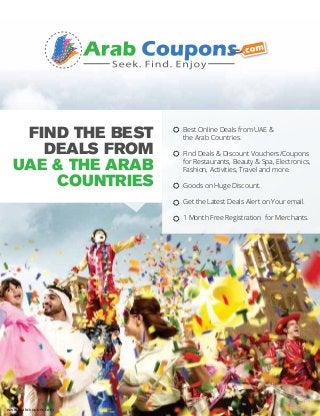 FIND THE BEST
DEALS FROM
UAE & THE ARAB
COUNTRIES
www.arabcoupons.com
Best Online Deals from UAE &
the Arab Countries.
Find Deals & Discount Vouchers/Coupons
for Restaurants, Beauty & Spa, Electronics,
Fashion, Activities, Travel and more.
Goods on Huge Discount.
Get the Latest Deals Alert on Your email.
1 Month Free Registration for Merchants.
☼
☼
☼
☼
☼
 