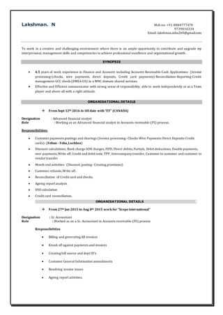 Lakshman. N Mob no: +91-8884777478
9739016334
Email: lakshman.mba2k9@gmail.com
To work in a creative and challenging environment where there is an ample opportunity to contribute and upgrade my
interpersonal, management skills and competencies to achieve professional excellence and organizational growth.
SYNOPSIS
 4.5 years of work experience in Finance and Accounts including Accounts Receivable-Cash Applications- (Invoice
processing-(checks, wire payments, direct deposits, Credit card payments)-Reconciliation-Reporting-Credit
management-LCC check-(EMEA-US) in a MNC domain shared services.
 Effective and Efficient communicator with strong sense of responsibility, able to work independently or as a Team
player and above all with a right attitude.
ORGANISATIONAL DETAILS
 From Sept 12th 2016 to till date with “EY” (CANADA)
Designation : Advanced financial analyst
Role : Working as an Advanced financial analyst in Accounts receivable-(FS) process.
Responsibilities:
 Customer payments postings and clearings (Invoice processing- Checks-Wire Payments-Direct Deposits-Credit
cards)- (Feban - Feba_Lockbox)
 Discount calculations, Bank chargs-SOR charges, FIFO, Direct debits, Partials, Debit deductions, Double payments,
over payments,Write off, Credit and debit note, TPP, Intercompany transfer, Customer to customer and customer to
vendor transfer
 Month end activities- (Discount posting- Creating provisions)
 Customer refunds,Write off.
 Reconciliation of Credit card and checks.
 Ageing report analysis
 DSO calculation
 Credit card reconciliation.
ORGANISATIONAL DETAILS S
 From 27th Jan 2015 to Aug 8th 2015 work for “Scopeinternational”
Designation : Sr. Accountant
Role : Worked as an a Sr. Accountant in Accounts receivable-(FS) process
Responsibilities
 Billing and generating AR invoices
 Knock off against payments and invoices
 Creating bill source and dept ID’s
 Customer General Information amendments
 Resolving invoice issues
 Ageing report activities.
 