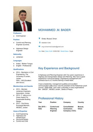 Profession
 Civil Engineer
Position
 Control and Planning
Engineer (Current)
 Highways Design
Engineer
Nationality
 Jordanian
MOHAMMED .M. BADER
Ghala, Muscat, Oman
+96895617389
eng.muhammad.bader@gmail.com
Sex: Male | Date of birth: 02/08/1992 Marital Status : Single
Languages
 Arabic : Mother Tongue
 English : Professional
Qualifications
 2014 – Bachelors in Civil
Engineering, The
University of Jordan,
Jordan
GPA : 3.80 (Excellent
with Honor)
Memberships and Awards
 2014 – Member,
Jordanian Engineers
Association, Jordan
 2013- 1st place at Jo-
Green Award For
Sustainable Building
Design
 2012 – Out-Going
Exchange Member ,
AIESEC, Jordan
Areas of Expertise
 Civil Engineering
 Highways and
Infrastructure
 Structural Design
 Control and Cost
Key Experience and Background
A Highways and Planning Engineer with Two years’ experience in
Highway and transportation design and Planning. Also have a good
experience in structural design, engineering management and
contracts due to a 3 months training in these fields.
I have a leadership, management qualities and excellent
communication skills since I was the president of the Palestinian youth
council “ 2006-2008 “ and I was a volunteer in many organisations
like: UNICEF , AIESEC Jordan , Seeds of Peace.
Professional History
Year Position Company Country
Dec.2015 –
Date
Control and
Planning
Engineer
Consolidated
Contractors
Company ( CCC)
Muscat,
Oman
 