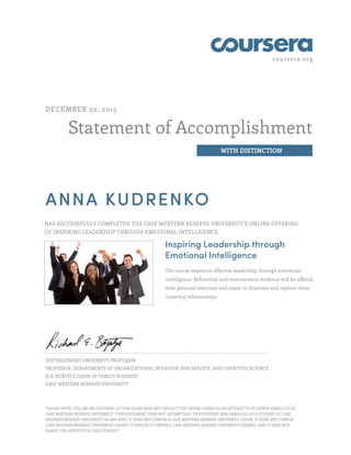 coursera.org
Statement of Accomplishment
WITH DISTINCTION
DECEMBER 02, 2015
ANNA KUDRENKO
HAS SUCCESSFULLY COMPLETED THE CASE WESTERN RESERVE UNIVERSITY'S ONLINE OFFERING
OF INSPIRING LEADERSHIP THROUGH EMOTIONAL INTELLIGENCE.
Inspiring Leadership through
Emotional Intelligence
The course examines effective leadership through emotional
intelligence. Behavioral and neuroscience evidence will be offered,
with personal exercises and cases, to illustrate and explore these
inspiring relationships.
DISTINGUISHED UNIVERSITY PROFESSOR
PROFESSOR, DEPARTMENTS OF ORGANIZATIONAL BEHAVIOR, PSYCHOLOGY, AND COGNITIVE SCIENCE
H.R. HORVITZ CHAIR OF FAMILY BUSINESS
CASE WESTERN RESERVE UNIVERSITY
"PLEASE NOTE: THE ONLINE OFFERING OF THIS CLASS DOES NOT REFLECT THE ENTIRE CURRICULUM OFFERED TO STUDENTS ENROLLED AT
CASE WESTERN RESERVE UNIVERSITY. THIS STATEMENT DOES NOT AFFIRM THAT THIS STUDENT WAS ENROLLED AS A STUDENT AT CASE
WESTERN RESERVE UNIVERSITY IN ANY WAY. IT DOES NOT CONFER A CASE WESTERN RESERVE UNIVERSITY GRADE; IT DOES NOT CONFER
CASE WESTERN RESERVE UNIVERSITY CREDIT; IT DOES NOT CONFER A CASE WESTERN RESERVE UNIVERSITY DEGREE; AND IT DOES NOT
VERIFY THE IDENTITY OF THE STUDENT."
 