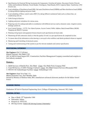  Specifications for Electrical Wiring Accessories & Components ( Switches & Sockets, Disconnect Switch, Wires &
Cables and Installation Methods, Circuit Breaker, Switchgears, Panel Boards, RCD, Capacitor Bank, Transformer, UPS/
Inverter etc).
 Load scheduling of Distribution board (DB), Sub main Distribution board (SMDB) and Main distribution board (MDB)
by taking different lighting and power loads.
 Load scheduling of Motor control centre (MCC) by taking different mechanical loads such as exhaust fans, air
conditioning units etc.
 Cable Sizing & Selection
 Lighting and power calculation for various areas.
 Preparing route for underground cable in coordination with different services such as domestic water, irrigation system,
drainage system etc.
 Low Current Systems – CCTV, Fire Alarm Systems, Access Control, Public Address, Back Ground Music (BGM).
Telephone & SMATV Systems.
 Planning wiring layout and equipment fixtures based on job specifications & local codes
 Monitoring all Sub contractors closely so that the quality of work is as per specifications & completed on time.
 To ensure that all the information on the drawing is conveyed to the workforce and details produced whenever required
 Monitoring and Controlling of electrical system.
 Testing and Commissioning of the systems as per the relevant standards and contract specification.
PROFESSIONAL EXPERIENCE
Site Engineer (Oct’12 till date)
Kharafi National, Abu Dhabi UAE
GCC & MENA based largest EPC, Construction, Facilities Management Company committed and complies to
best industry standards
Projects: -
1. O&M Services of Khalifa Port, Abu Dhabi Client: Abu Dhabi Ports Company PJSC
2. Total FM Service of ADEC Package 6 Schools Client: Abu Dhabi General Services (Musanada) PJSC
3. FM Of UAE Schlumberger Facilities Client: Schlumberger UAE
Site Engineer (Sept’10 to Sept’ 11)
Bharat Electronics Ltd., Navi Mumbai, India
Owned by Ministry of Defense India, BEL manufactures advanced electronic products for the Indian Armed
Forces
ACADEMIC PROFILE
Graduation: B.Tech in Electrical Engineering, Govt. College of Engineering, Amravati, M.S, India
PERSONAL DETAILS
 Date of Birth: 25th
September 1988
 Nationality: Indian
 Passport no: J4353158
 Driving License: Valid UAE driving License (Automatic)
 