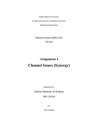 Sultan Qaboos University
College of Economics and Political Science
Marketing Department
Marketing Channels (MRKT 3634)
Fall 2014
Assignment 4
Channel Issues (Synergy)
Submitted by:
Halima Mubarak Al Kalbani
ID#: 92558
On:
25/11/2014
 