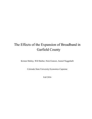  
 
 
 
 
 
 
 
 
 
The Effects of the Expansion of Broadband in 
Garfield County 
 
Kristen Malloy, Will Barber, Nick Eisterer, Anmol Nuggehalli 
 
Colorado State University Economics Capstone  
 
Fall 2016 
 
 
 
 
 
 
 
 
 