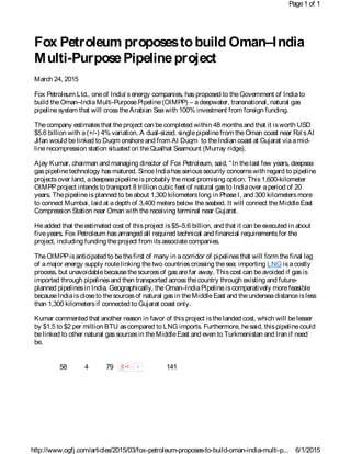 Fox Petroleum proposestobuild Oman–India
Multi-PurposePipelineproject
March 24, 2015
Fox Petroleum Ltd., oneof India’senergy companies, hasproposed to theGovernment of Indiato
build theOman–IndiaMulti-PurposePipeline(OIMPP) – adeepwater, transnational, natural gas
pipelinesystem that will crosstheArabian Seawith 100% investment from foreign funding.
Thecompany estimatesthat theproject can becompleted within 48 monthsand that it isworth USD
$5.6 billion with a(+/-) 4% variation. A dual-sized, singlepipelinefrom theOman coast near Ra’sAl
Jifan would belinked to Duqm onshoreand from Al Duqm to theIndian coast at Gujarat viaamid-
linerecompression station situated on theQualhat Seamount (Murray ridge).
Ajay Kumar, chairman and managing director of Fox Petroleum, said, “In thelast few years, deepsea
gaspipelinetechnology hasmatured. SinceIndiahasserioussecurity concernswith regard to pipeline
projectsover land, adeepseapipelineisprobably themost promising option. This1,600-kilometer
OIMPPproject intendsto transport 8 trillion cubic feet of natural gasto Indiaover aperiod of 20
years. Thepipelineisplanned to beabout 1,300 kilometerslong in PhaseI, and 300 kilometersmore
to connect Mumbai, laid at adepth of 3,400 metersbelow theseabed. It will connect theMiddleEast
Compression Station near Oman with thereceiving terminal near Gujarat.
Headded that theestimated cost of thisproject is$5–5.6 billion, and that it can beexecuted in about
fiveyears. Fox Petroleum hasarranged all required technical and financial requirementsfor the
project, including funding theproject from itsassociatecompanies.
TheOIMPPisanticipated to bethefirst of many in acorridor of pipelinesthat will form thefinal leg
of amajor energy supply routelinking thetwo countriescrossing thesea; importing LNG isacostly
process, but unavoidablebecausethesourcesof gasarefar away. Thiscost can beavoided if gasis
imported through pipelinesand then transported acrossthecountry through existing and future-
planned pipelinesin India. Geographically, theOman–IndiaPipelineiscomparatively morefeasible
becauseIndiaiscloseto thesourcesof natural gasin theMiddleEast and theunderseadistanceisless
than 1,300 kilometersif connected to Gujarat coast only.
Kumar commented that another reason in favor of thisproject isthelanded cost, which will belesser
by $1.5 to $2 per million BTU ascompared to LNG imports. Furthermore, hesaid, thispipelinecould
belinked to other natural gassourcesin theMiddleEast and even to Turkmenistan and Iran if need
be.
58 4 79 1 141
Page1 of 1
6/1/2015http://www.ogfj.com/articles/2015/03/fox-petroleum-proposes-to-build-oman-india-multi-p...
 