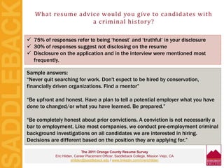 What resume advice would you give to candidates with
a criminal history?
The 2011 Orange County Resume Survey
Eric Hilden, Career Placement Officer, Saddleback College, Mission Viejo, CA
ehilden@saddleback.edu / www.linkedin.com/in/erichilden
 75% of responses refer to being ‘honest’ and ‘truthful’ in your disclosure
 30% of responses suggest not disclosing on the resume
 Disclosure on the application and in the interview were mentioned most
frequently.
Sample answers:
“Never quit searching for work. Don't expect to be hired by conservation,
financially driven organizations. Find a mentor”
“Be upfront and honest. Have a plan to tell a potential employer what you have
done to changed/or what you have learned. Be prepared.”
“Be completely honest about prior convictions. A conviction is not necessarily a
bar to employment. Like most companies, we conduct pre-employment criminal
background investigations on all candidates we are interested in hiring.
Decisions are different based on the position they are applying for.”
 