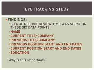 FINDINGS:
80% OF RESUME REVIEW TIME WAS SPENT ON
THESE SIX DATA POINTS:
NAME
CURRENT TITLE/COMPANY
PREVIOUS TITLE/COMPANY
PREVIOUS POSITION START AND END DATES
CURRENT POSITION START AND END DATES
EDUCATION
Why is this important?
EYE TRACKING STUDY
 
