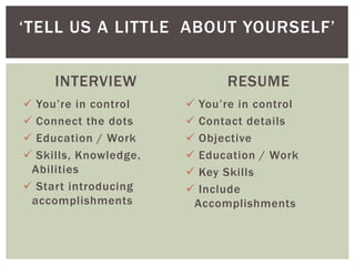 INTERVIEW
 You’re in control
 Connect the dots
 Education / Work
 Skills, Knowledge,
Abilities
 Start introducing
accomplishments
RESUME
 You’re in control
 Contact details
 Objective
 Education / Work
 Key Skills
 Include
Accomplishments
‘TELL US A LITTLE ABOUT YOURSELF’
 